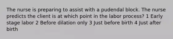 The nurse is preparing to assist with a pudendal block. The nurse predicts the client is at which point in the labor process? 1 Early stage labor 2 Before dilation only 3 Just before birth 4 Just after birth