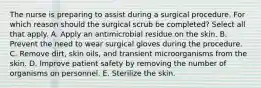 The nurse is preparing to assist during a surgical procedure. For which reason should the surgical scrub be completed? Select all that apply. A. Apply an antimicrobial residue on the skin. B. Prevent the need to wear surgical gloves during the procedure. C. Remove dirt, skin oils, and transient microorganisms from the skin. D. Improve patient safety by removing the number of organisms on personnel. E. Sterilize the skin.