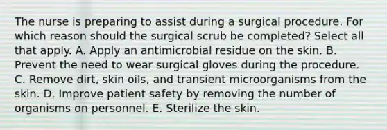 The nurse is preparing to assist during a surgical procedure. For which reason should the surgical scrub be completed? Select all that apply. A. Apply an antimicrobial residue on the skin. B. Prevent the need to wear surgical gloves during the procedure. C. Remove dirt, skin oils, and transient microorganisms from the skin. D. Improve patient safety by removing the number of organisms on personnel. E. Sterilize the skin.