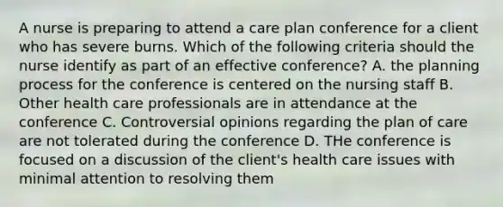 A nurse is preparing to attend a care plan conference for a client who has severe burns. Which of the following criteria should the nurse identify as part of an effective conference? A. the planning process for the conference is centered on the nursing staff B. Other health care professionals are in attendance at the conference C. Controversial opinions regarding the plan of care are not tolerated during the conference D. THe conference is focused on a discussion of the client's health care issues with minimal attention to resolving them