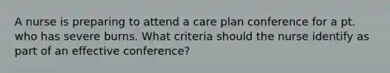 A nurse is preparing to attend a care plan conference for a pt. who has severe burns. What criteria should the nurse identify as part of an effective conference?