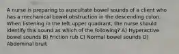 A nurse is preparing to auscultate bowel sounds of a client who has a mechanical bowel obstruction in the descending colon. When listening in the left upper quadrant, the nurse should identify this sound as which of the following? A) Hyperactive bowel sounds B) Friction rub C) Normal bowel sounds D) Abdominal bruit