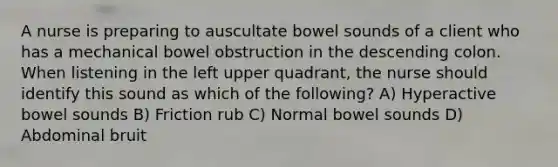 A nurse is preparing to auscultate bowel sounds of a client who has a mechanical bowel obstruction in the descending colon. When listening in the left upper quadrant, the nurse should identify this sound as which of the following? A) Hyperactive bowel sounds B) Friction rub C) Normal bowel sounds D) Abdominal bruit