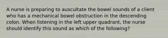 A nurse is preparing to auscultate the bowel sounds of a client who has a mechanical bowel obstruction in the descending colon. When listening in the left upper quadrant, the nurse should identify this sound as which of the following?