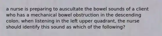 a nurse is preparing to auscultate the bowel sounds of a client who has a mechanical bowel obstruction in the descending colon. when listening in the left upper quadrant, the nurse should identify this sound as which of the following?