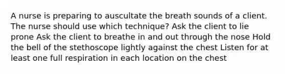 A nurse is preparing to auscultate the breath sounds of a client. The nurse should use which technique? Ask the client to lie prone Ask the client to breathe in and out through the nose Hold the bell of the stethoscope lightly against the chest Listen for at least one full respiration in each location on the chest