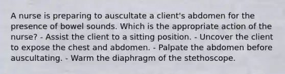 A nurse is preparing to auscultate a client's abdomen for the presence of bowel sounds. Which is the appropriate action of the nurse? - Assist the client to a sitting position. - Uncover the client to expose the chest and abdomen. - Palpate the abdomen before auscultating. - Warm the diaphragm of the stethoscope.