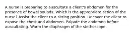 A nurse is preparing to auscultate a client's abdomen for the presence of bowel sounds. Which is the appropriate action of the nurse? Assist the client to a sitting position. Uncover the client to expose the chest and abdomen. Palpate the abdomen before auscultating. Warm the diaphragm of the stethoscope.