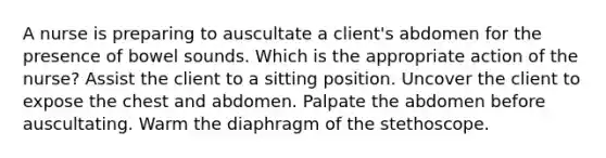 A nurse is preparing to auscultate a client's abdomen for the presence of bowel sounds. Which is the appropriate action of the nurse? Assist the client to a sitting position. Uncover the client to expose the chest and abdomen. Palpate the abdomen before auscultating. Warm the diaphragm of the stethoscope.