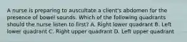 A nurse is preparing to auscultate a client's abdomen for the presence of bowel sounds. Which of the following quadrants should the nurse listen to first? A. Right lower quadrant B. Left lower quadrant C. Right upper quadrant D. Left upper quadrant