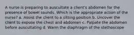 A nurse is preparing to auscultate a client's abdomen for the presence of bowel sounds. Which is the appropriate action of the nurse? a. Assist the client to a sitting position b. Uncover the client to expose the chest and abdomen c. Palpate the abdomen before auscultating d. Warm the diaphragm of the stethoscope