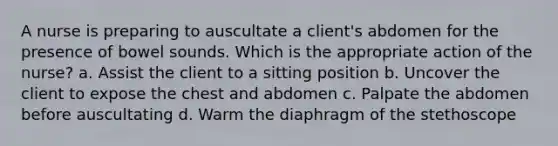 A nurse is preparing to auscultate a client's abdomen for the presence of bowel sounds. Which is the appropriate action of the nurse? a. Assist the client to a sitting position b. Uncover the client to expose the chest and abdomen c. Palpate the abdomen before auscultating d. Warm the diaphragm of the stethoscope