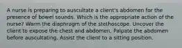 A nurse is preparing to auscultate a client's abdomen for the presence of bowel sounds. Which is the appropriate action of the nurse? Warm the diaphragm of the stethoscope. Uncover the client to expose the chest and abdomen. Palpate the abdomen before auscultating. Assist the client to a sitting position.