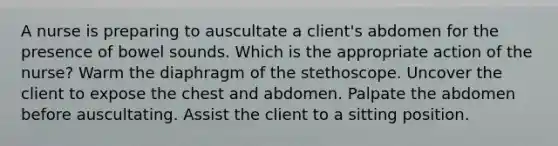 A nurse is preparing to auscultate a client's abdomen for the presence of bowel sounds. Which is the appropriate action of the nurse? Warm the diaphragm of the stethoscope. Uncover the client to expose the chest and abdomen. Palpate the abdomen before auscultating. Assist the client to a sitting position.