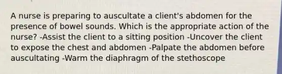 A nurse is preparing to auscultate a client's abdomen for the presence of bowel sounds. Which is the appropriate action of the nurse? -Assist the client to a sitting position -Uncover the client to expose the chest and abdomen -Palpate the abdomen before auscultating -Warm the diaphragm of the stethoscope