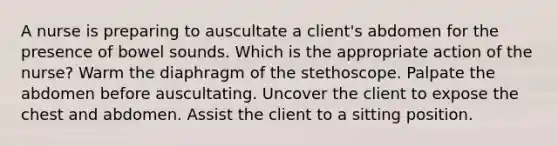 A nurse is preparing to auscultate a client's abdomen for the presence of bowel sounds. Which is the appropriate action of the nurse? Warm the diaphragm of the stethoscope. Palpate the abdomen before auscultating. Uncover the client to expose the chest and abdomen. Assist the client to a sitting position.