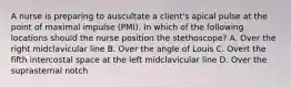 A nurse is preparing to auscultate a client's apical pulse at the point of maximal impulse (PMI). In which of the following locations should the nurse position the stethoscope? A. Over the right midclavicular line B. Over the angle of Louis C. Overt the fifth intercostal space at the left midclavicular line D. Over the suprasternal notch