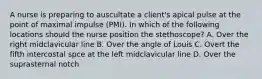 A nurse is preparing to auscultate a client's apical pulse at the point of maximal impulse (PMI). In which of the following locations should the nurse position the stethoscope? A. Over the right midclavicular line B. Over the angle of Louis C. Overt the fifth intercostal spce at the left midclavicular line D. Over the suprasternal notch