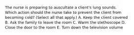 The nurse is preparing to auscultate a​ client's lung sounds. Which action should the nurse take to prevent the client from becoming​ cold? (Select all that​ apply.) A. Keep the client covered B. Ask the family to leave the room C. Warm the stethoscope D. Close the door to the room E. Turn down the television volume