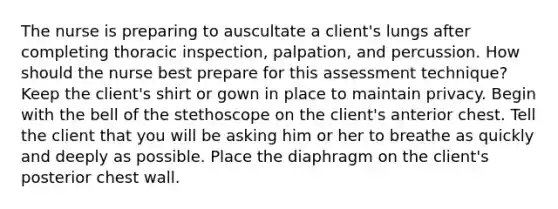 The nurse is preparing to auscultate a client's lungs after completing thoracic inspection, palpation, and percussion. How should the nurse best prepare for this assessment technique? Keep the client's shirt or gown in place to maintain privacy. Begin with the bell of the stethoscope on the client's anterior chest. Tell the client that you will be asking him or her to breathe as quickly and deeply as possible. Place the diaphragm on the client's posterior chest wall.