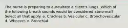 The nurse is preparing to auscultate a client's lungs. Which of the following breath sounds would be considered abnormal? Select all that apply. a. Crackles b. Vesicular c. Bronchovesicular d. Wheezes e. Bronchial