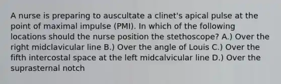 A nurse is preparing to auscultate a clinet's apical pulse at the point of maximal impulse (PMI). In which of the following locations should the nurse position the stethoscope? A.) Over the right midclavicular line B.) Over the angle of Louis C.) Over the fifth intercostal space at the left midcalvicular line D.) Over the suprasternal notch