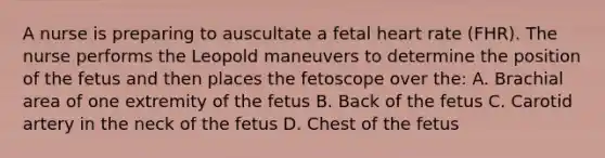 A nurse is preparing to auscultate a fetal heart rate (FHR). The nurse performs the Leopold maneuvers to determine the position of the fetus and then places the fetoscope over the: A. Brachial area of one extremity of the fetus B. Back of the fetus C. Carotid artery in the neck of the fetus D. Chest of the fetus