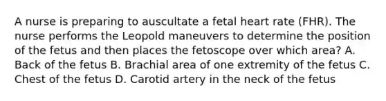 A nurse is preparing to auscultate a fetal heart rate (FHR). The nurse performs the Leopold maneuvers to determine the position of the fetus and then places the fetoscope over which area? A. Back of the fetus B. Brachial area of one extremity of the fetus C. Chest of the fetus D. Carotid artery in the neck of the fetus