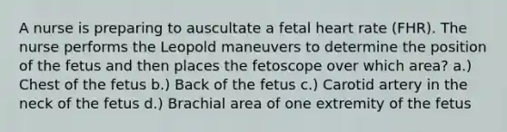 A nurse is preparing to auscultate a fetal heart rate (FHR). The nurse performs the Leopold maneuvers to determine the position of the fetus and then places the fetoscope over which area? a.) Chest of the fetus b.) Back of the fetus c.) Carotid artery in the neck of the fetus d.) Brachial area of one extremity of the fetus