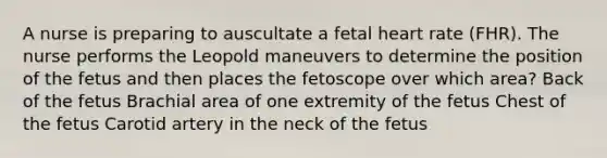 A nurse is preparing to auscultate a fetal heart rate (FHR). The nurse performs the Leopold maneuvers to determine the position of the fetus and then places the fetoscope over which area? Back of the fetus Brachial area of one extremity of the fetus Chest of the fetus Carotid artery in the neck of the fetus