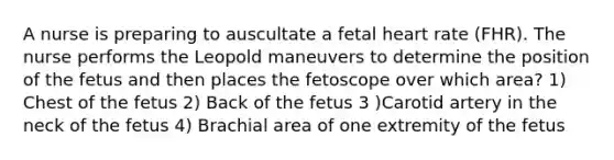 A nurse is preparing to auscultate a fetal heart rate (FHR). The nurse performs the Leopold maneuvers to determine the position of the fetus and then places the fetoscope over which area? 1) Chest of the fetus 2) Back of the fetus 3 )Carotid artery in the neck of the fetus 4) Brachial area of one extremity of the fetus