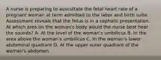 A nurse is preparing to auscultate the fetal heart rate of a pregnant woman at term admitted to the labor and birth suite. Assessment reveals that the fetus is in a cephalic presentation. At which area on the woman's body would the nurse best hear the sounds? A. At the level of the woman's umbilicus B. In the area above the woman's umbilicus C. In the woman's lower abdominal quadrant D. At the upper outer quadrant of the woman's abdomen