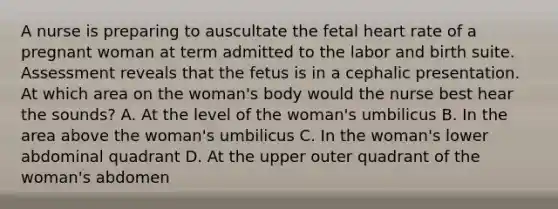 A nurse is preparing to auscultate the fetal heart rate of a pregnant woman at term admitted to the labor and birth suite. Assessment reveals that the fetus is in a cephalic presentation. At which area on the woman's body would the nurse best hear the sounds? A. At the level of the woman's umbilicus B. In the area above the woman's umbilicus C. In the woman's lower abdominal quadrant D. At the upper outer quadrant of the woman's abdomen