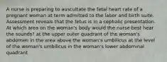 A nurse is preparing to auscultate the fetal heart rate of a pregnant woman at term admitted to the labor and birth suite. Assessment reveals that the fetus is in a cephalic presentation. At which area on the woman's body would the nurse best hear the sounds? at the upper outer quadrant of the woman's abdomen in the area above the woman's umbilicus at the level of the woman's umbilicus in the woman's lower abdominal quadrant