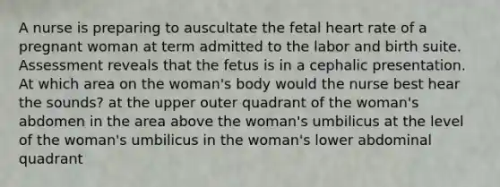 A nurse is preparing to auscultate the fetal heart rate of a pregnant woman at term admitted to the labor and birth suite. Assessment reveals that the fetus is in a cephalic presentation. At which area on the woman's body would the nurse best hear the sounds? at the upper outer quadrant of the woman's abdomen in the area above the woman's umbilicus at the level of the woman's umbilicus in the woman's lower abdominal quadrant