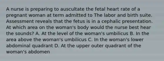 A nurse is preparing to auscultate the fetal heart rate of a pregnant woman at term admitted to The labor and birth suite. Assessment reveals that the fetus is in a cephalic presentation. At which area on the woman's body would the nurse best hear the sounds? A. At the level of the woman's umbilicus B. In the area above the woman's umbilicus C. In the woman's lower abdominal quadrant D. At the upper outer quadrant of the woman's abdomen