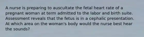 A nurse is preparing to auscultate the fetal heart rate of a pregnant woman at term admitted to the labor and birth suite. Assessment reveals that the fetus is in a cephalic presentation. At which area on the woman's body would the nurse best hear the sounds?