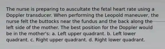 The nurse is preparing to auscultate the fetal heart rate using a Doppler transducer. When performing the Leopold maneuver, the nurse felt the buttocks near the fundus and the back along the left side of the mother. The best position for the Doppler would be in the mother's: a. Left upper quadrant. b. Left lower quadrant. c. Right upper quadrant. d. Right lower quadrant.