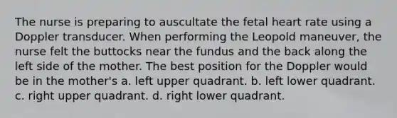 The nurse is preparing to auscultate the fetal heart rate using a Doppler transducer. When performing the Leopold maneuver, the nurse felt the buttocks near the fundus and the back along the left side of the mother. The best position for the Doppler would be in the mother's a. left upper quadrant. b. left lower quadrant. c. right upper quadrant. d. right lower quadrant.