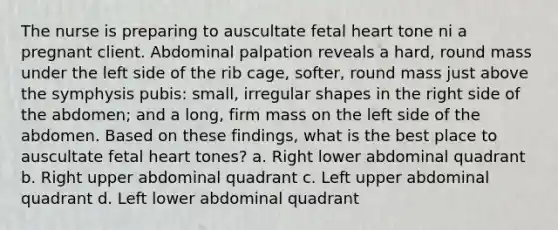 The nurse is preparing to auscultate fetal heart tone ni a pregnant client. Abdominal palpation reveals a hard, round mass under the left side of the rib cage, softer, round mass just above the symphysis pubis: small, irregular shapes in the right side of the abdomen; and a long, firm mass on the left side of the abdomen. Based on these findings, what is the best place to auscultate fetal heart tones? a. Right lower abdominal quadrant b. Right upper abdominal quadrant c. Left upper abdominal quadrant d. Left lower abdominal quadrant