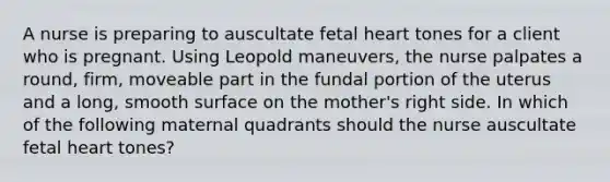 A nurse is preparing to auscultate fetal heart tones for a client who is pregnant. Using Leopold maneuvers, the nurse palpates a round, firm, moveable part in the fundal portion of the uterus and a long, smooth surface on the mother's right side. In which of the following maternal quadrants should the nurse auscultate fetal heart tones?