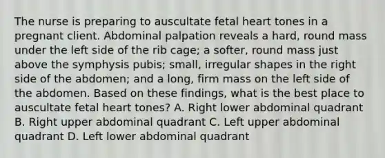 The nurse is preparing to auscultate fetal heart tones in a pregnant client. Abdominal palpation reveals a hard, round mass under the left side of the rib cage; a softer, round mass just above the symphysis pubis; small, irregular shapes in the right side of the abdomen; and a long, firm mass on the left side of the abdomen. Based on these findings, what is the best place to auscultate fetal heart tones? A. Right lower abdominal quadrant B. Right upper abdominal quadrant C. Left upper abdominal quadrant D. Left lower abdominal quadrant