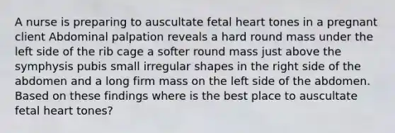 A nurse is preparing to auscultate fetal heart tones in a pregnant client Abdominal palpation reveals a hard round mass under the left side of the rib cage a softer round mass just above the symphysis pubis small irregular shapes in the right side of the abdomen and a long firm mass on the left side of the abdomen. Based on these findings where is the best place to auscultate fetal heart tones?