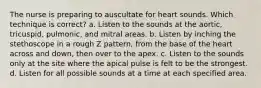 The nurse is preparing to auscultate for heart sounds. Which technique is correct? a. Listen to the sounds at the aortic, tricuspid, pulmonic, and mitral areas. b. Listen by inching the stethoscope in a rough Z pattern, from the base of the heart across and down, then over to the apex. c. Listen to the sounds only at the site where the apical pulse is felt to be the strongest. d. Listen for all possible sounds at a time at each specified area.