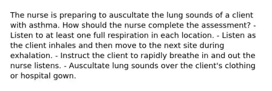 The nurse is preparing to auscultate the lung sounds of a client with asthma. How should the nurse complete the assessment? - Listen to at least one full respiration in each location. - Listen as the client inhales and then move to the next site during exhalation. - Instruct the client to rapidly breathe in and out the nurse listens. - Auscultate lung sounds over the client's clothing or hospital gown.