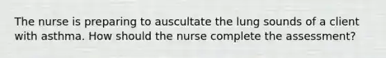 The nurse is preparing to auscultate the lung sounds of a client with asthma. How should the nurse complete the assessment?