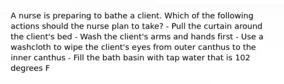 A nurse is preparing to bathe a client. Which of the following actions should the nurse plan to take? - Pull the curtain around the client's bed - Wash the client's arms and hands first - Use a washcloth to wipe the client's eyes from outer canthus to the inner canthus - Fill the bath basin with tap water that is 102 degrees F