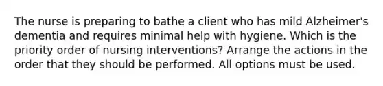 The nurse is preparing to bathe a client who has mild Alzheimer's dementia and requires minimal help with hygiene. Which is the priority order of nursing interventions? Arrange the actions in the order that they should be performed. All options must be used.