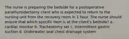 The nurse is preparing the bedside for a postoperative parathyroidectomy client who is expected to return to the nursing unit from the recovery room in 1 hour. The nurse should ensure that which specific item is at the client's bedside? a. cardiac monitor b. Tracheotomy set c. Intermittent gastric suction d. Underwater seal chest drainage system