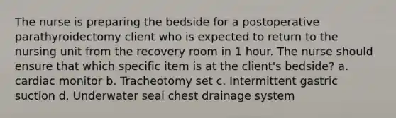 The nurse is preparing the bedside for a postoperative parathyroidectomy client who is expected to return to the nursing unit from the recovery room in 1 hour. The nurse should ensure that which specific item is at the client's bedside? a. cardiac monitor b. Tracheotomy set c. Intermittent gastric suction d. Underwater seal chest drainage system